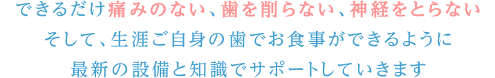 できるだけ痛みのない、歯を削らない、神経をとらない。そして、生涯ご自身の歯でお食事ができるように最新の設備と知識でサポートしていきます。