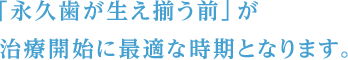 「永久歯が生え揃う前」が 治療開始に最適な時期となります。